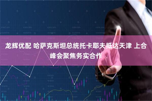 龙辉优配 哈萨克斯坦总统托卡耶夫抵达天津 上合峰会聚焦务实合作