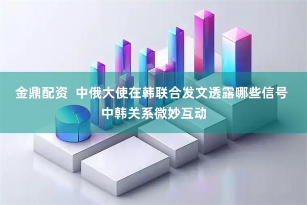 金鼎配资  中俄大使在韩联合发文透露哪些信号 中韩关系微妙互动