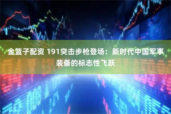 金篮子配资 191突击步枪登场：新时代中国军事装备的标志性飞跃