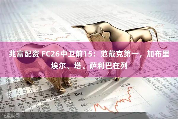 兆富配资 FC26中卫前15：范戴克第一，加布里埃尔、塔、萨利巴在列