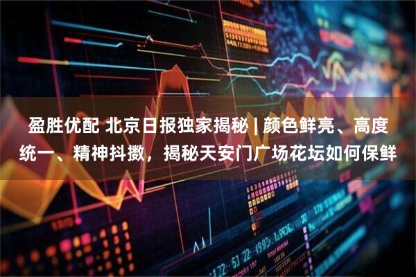 盈胜优配 北京日报独家揭秘 | 颜色鲜亮、高度统一、精神抖擞，揭秘天安门广场花坛如何保鲜