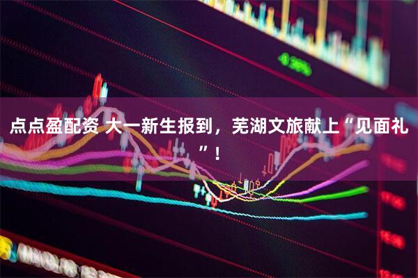 点点盈配资 大一新生报到，芜湖文旅献上“见面礼”！