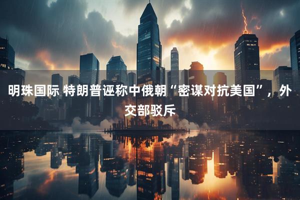 明珠国际 特朗普诬称中俄朝“密谋对抗美国”，外交部驳斥