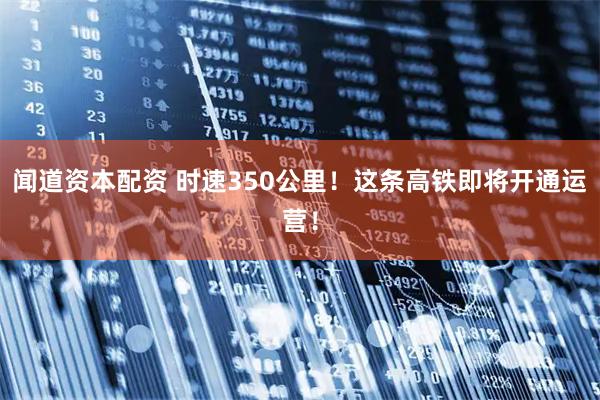 闻道资本配资 时速350公里！这条高铁即将开通运营！