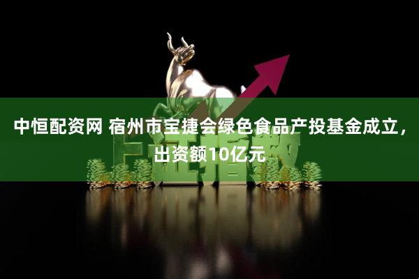 中恒配资网 宿州市宝捷会绿色食品产投基金成立，出资额10亿元