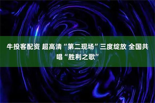 牛投客配资 超高清“第二现场”三度绽放 全国共唱“胜利之歌”