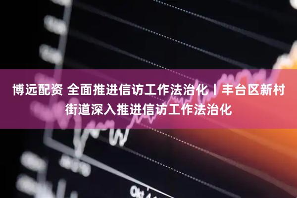 博远配资 全面推进信访工作法治化丨丰台区新村街道深入推进信访工作法治化