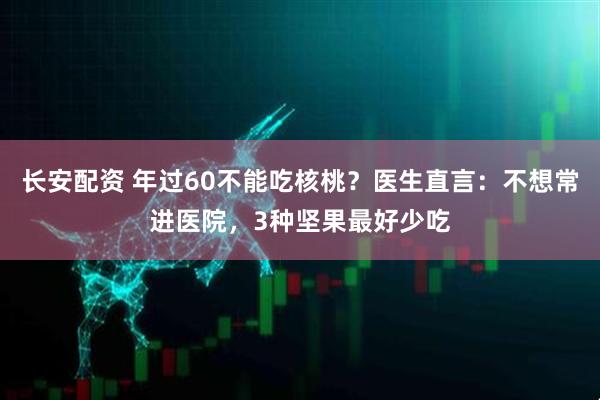 长安配资 年过60不能吃核桃？医生直言：不想常进医院，3种坚果最好少吃