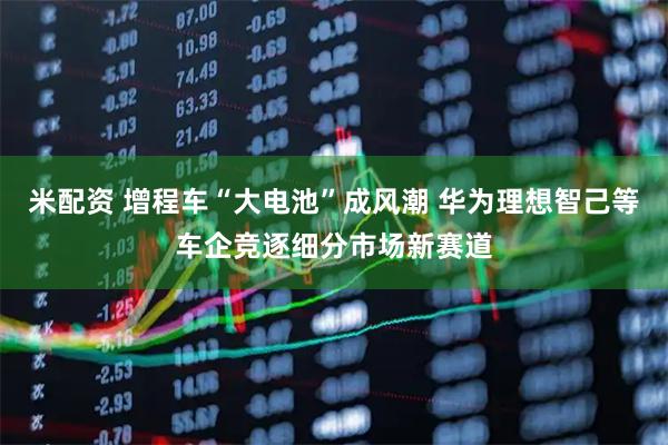 米配资 增程车“大电池”成风潮 华为理想智己等车企竞逐细分市场新赛道
