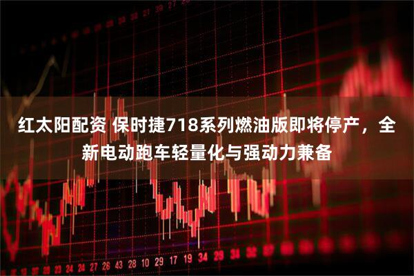 红太阳配资 保时捷718系列燃油版即将停产，全新电动跑车轻量化与强动力兼备