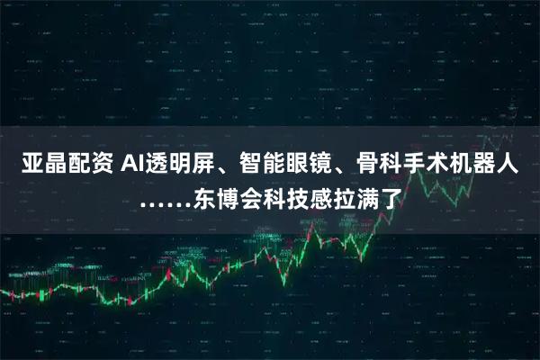 亚晶配资 AI透明屏、智能眼镜、骨科手术机器人……东博会科技感拉满了