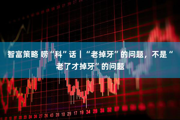 智富策略 唠“科”话｜“老掉牙”的问题，不是“老了才掉牙”的问题