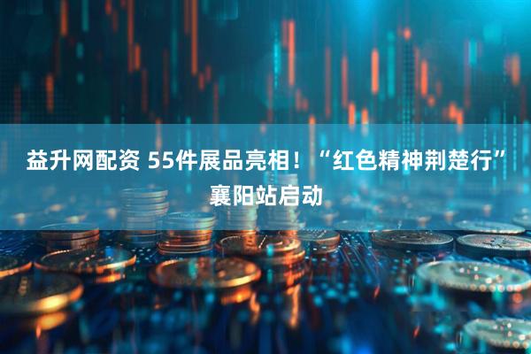 益升网配资 55件展品亮相！“红色精神荆楚行”襄阳站启动