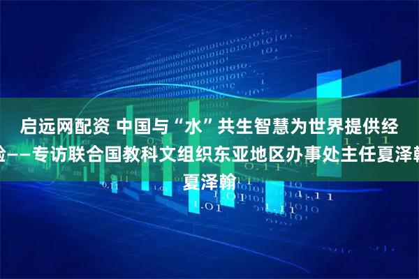 启远网配资 中国与“水”共生智慧为世界提供经验——专访联合国教科文组织东亚地区办事处主任夏泽翰