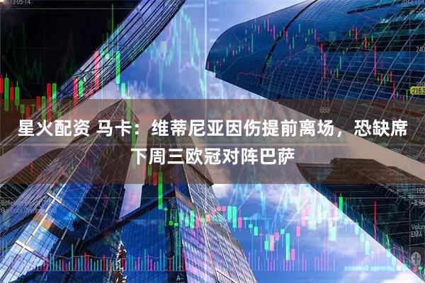 星火配资 马卡：维蒂尼亚因伤提前离场，恐缺席下周三欧冠对阵巴萨