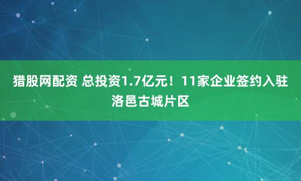 猎股网配资 总投资1.7亿元！11家企业签约入驻洛邑古城片区