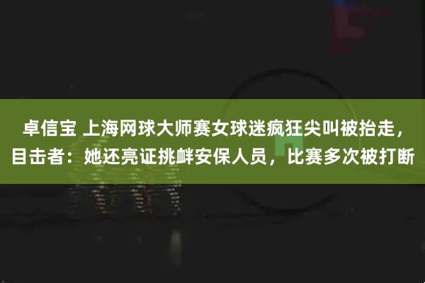 卓信宝 上海网球大师赛女球迷疯狂尖叫被抬走，目击者：她还亮证挑衅安保人员，比赛多次被打断