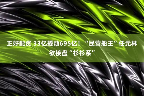 正好配资 33亿撬动695亿！“民营船王”任元林欲接盘“杉杉系”