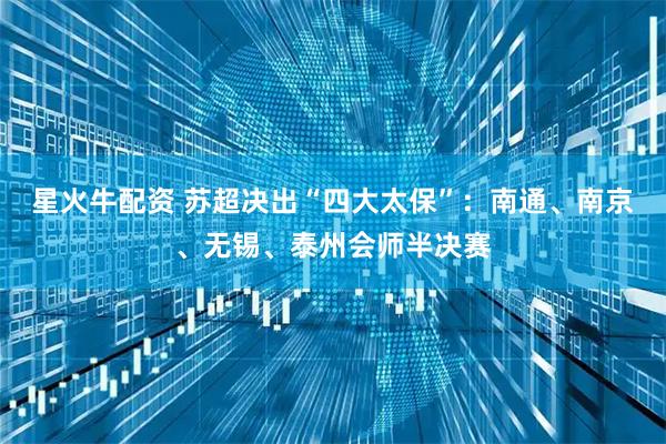 星火牛配资 苏超决出“四大太保”：南通、南京、无锡、泰州会师半决赛