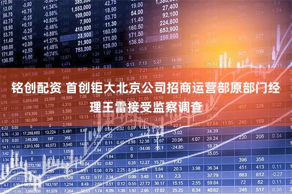 铭创配资 首创钜大北京公司招商运营部原部门经理王雷接受监察调查