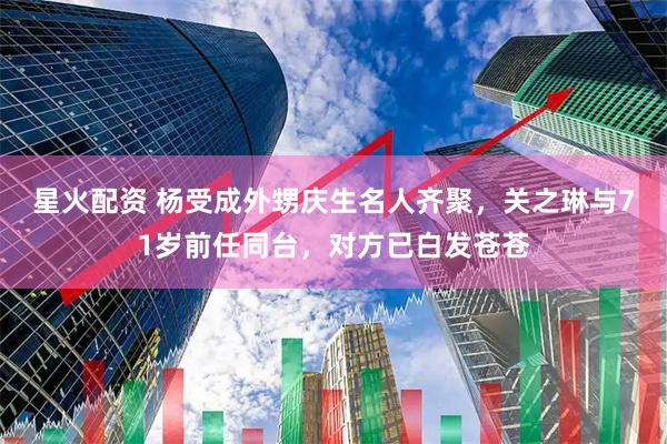 星火配资 杨受成外甥庆生名人齐聚，关之琳与71岁前任同台，对方已白发苍苍