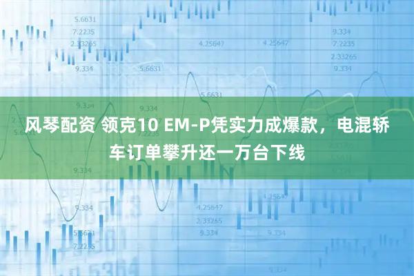 风琴配资 领克10 EM-P凭实力成爆款，电混轿车订单攀升还一万台下线