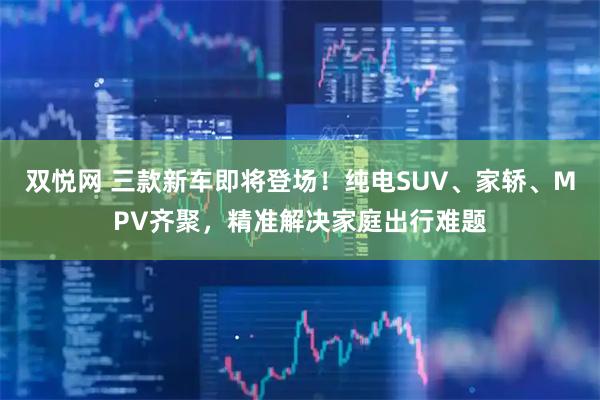 双悦网 三款新车即将登场！纯电SUV、家轿、MPV齐聚，精准解决家庭出行难题