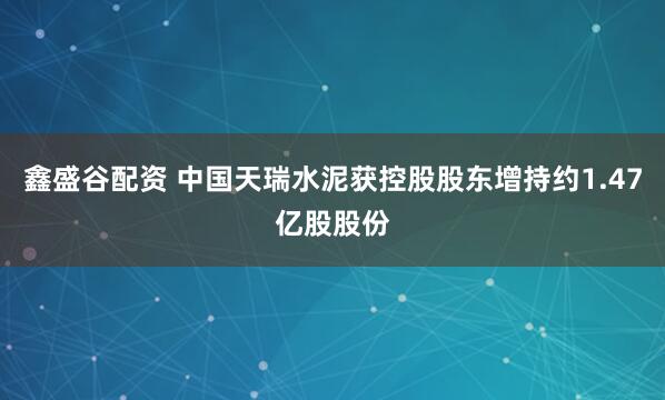 鑫盛谷配资 中国天瑞水泥获控股股东增持约1.47亿股股份