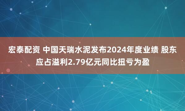 宏泰配资 中国天瑞水泥发布2024年度业绩 股东应占溢利2.79亿元同比扭亏为盈