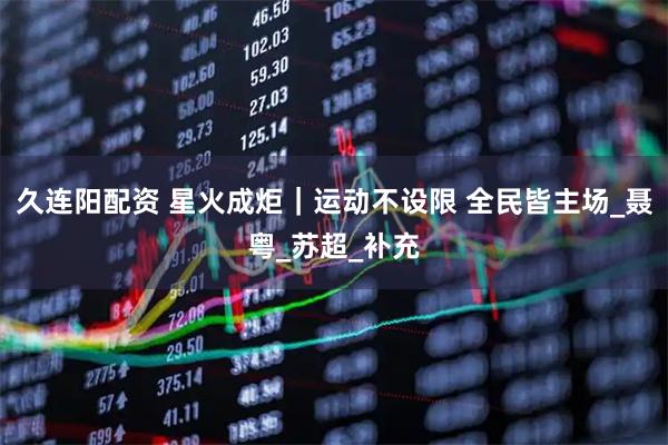 久连阳配资 星火成炬｜运动不设限 全民皆主场_聂粤_苏超_补充