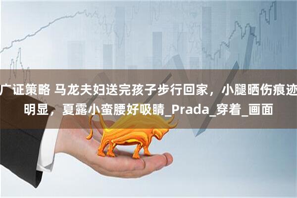 广证策略 马龙夫妇送完孩子步行回家，小腿晒伤痕迹明显，夏露小蛮腰好吸睛_Prada_穿着_画面