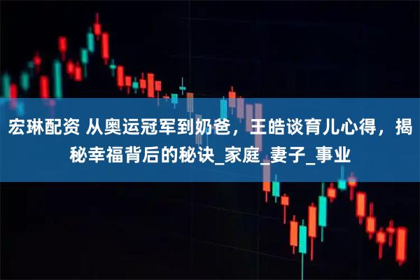 宏琳配资 从奥运冠军到奶爸，王皓谈育儿心得，揭秘幸福背后的秘诀_家庭_妻子_事业