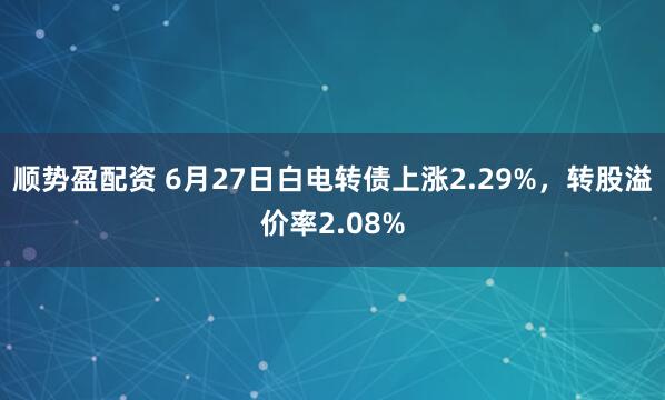 顺势盈配资 6月27日白电转债上涨2.29%，转股溢价率2.08%