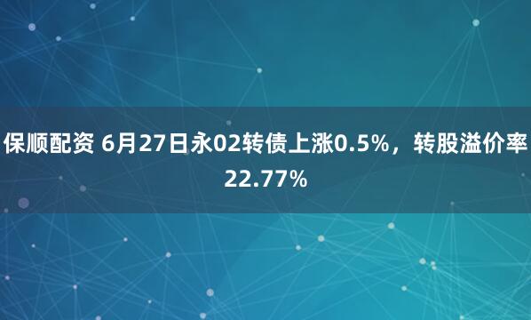 保顺配资 6月27日永02转债上涨0.5%，转股溢价率22.77%
