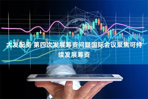 大发配资 第四次发展筹资问题国际会议聚焦可持续发展筹资