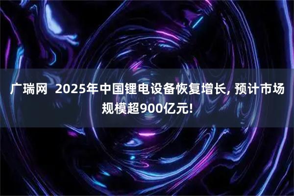广瑞网  2025年中国锂电设备恢复增长, 预计市场规模超900亿元!