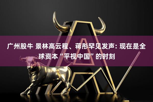 广州股牛 景林高云程、蒋彤罕见发声: 现在是全球资本“平视中国”的时刻