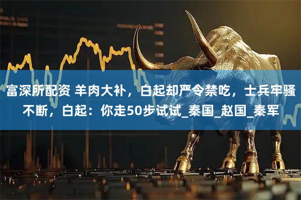 富深所配资 羊肉大补，白起却严令禁吃，士兵牢骚不断，白起：你走50步试试_秦国_赵国_秦军