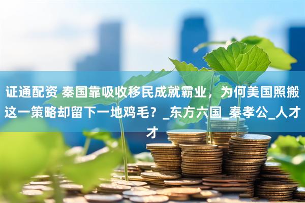 证通配资 秦国靠吸收移民成就霸业，为何美国照搬这一策略却留下一地鸡毛？_东方六国_秦孝公_人才
