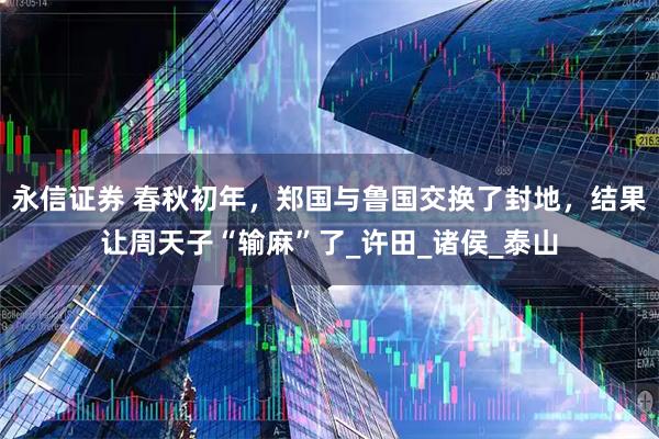 永信证券 春秋初年，郑国与鲁国交换了封地，结果让周天子“输麻”了_许田_诸侯_泰山