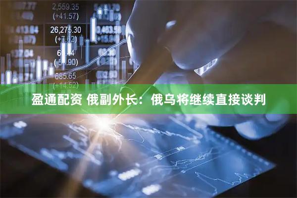 盈通配资 俄副外长：俄乌将继续直接谈判