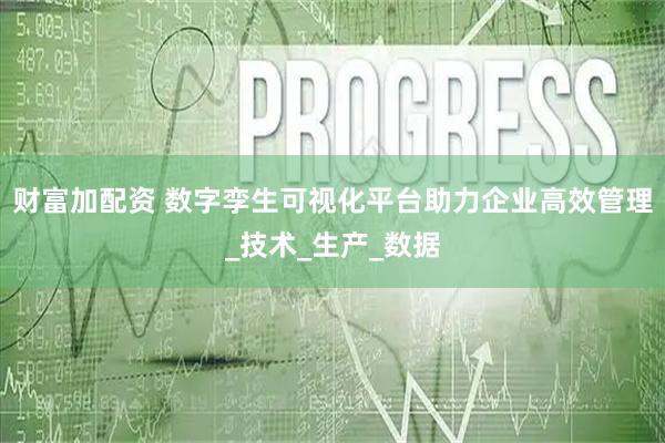财富加配资 数字孪生可视化平台助力企业高效管理_技术_生产_数据
