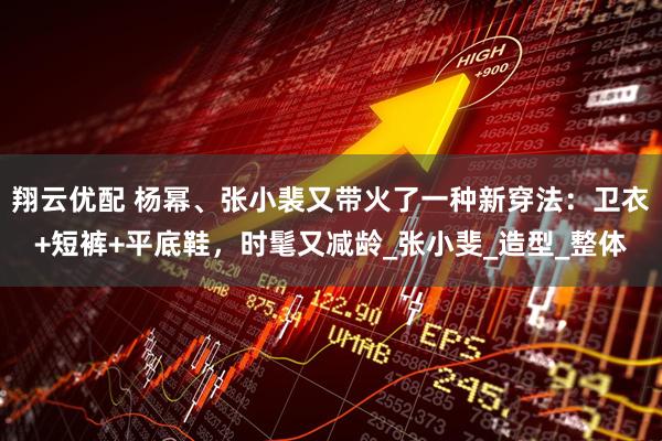 翔云优配 杨幂、张小裴又带火了一种新穿法：卫衣+短裤+平底鞋，时髦又减龄_张小斐_造型_整体