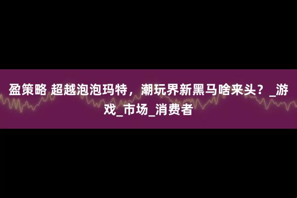 盈策略 超越泡泡玛特，潮玩界新黑马啥来头？_游戏_市场_消费者