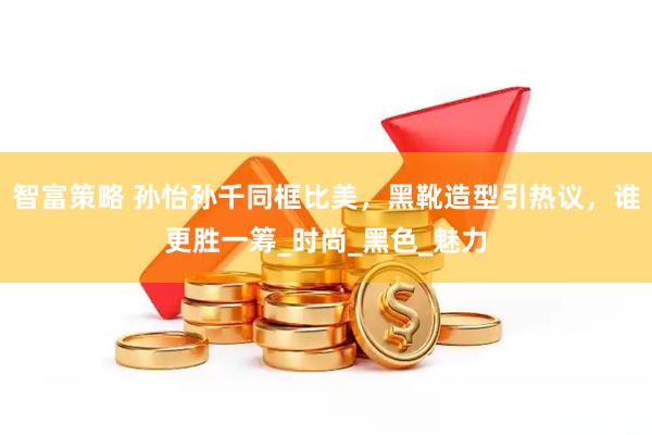 智富策略 孙怡孙千同框比美，黑靴造型引热议，谁更胜一筹_时尚_黑色_魅力