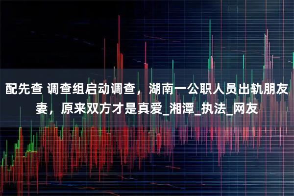 配先查 调查组启动调查，湖南一公职人员出轨朋友妻，原来双方才是真爱_湘潭_执法_网友