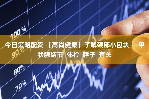 今日策略配资 【高尚健康】了解颈部小包块——甲状腺结节_体检_脖子_有关