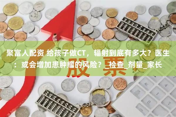 聚富人配资 给孩子做CT，辐射到底有多大？医生：或会增加患肿瘤的风险？_检查_剂量_家长
