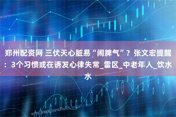 郑州配资网 三伏天心脏易“闹脾气”？张文宏提醒：3个习惯或在诱发心律失常_雷区_中老年人_饮水