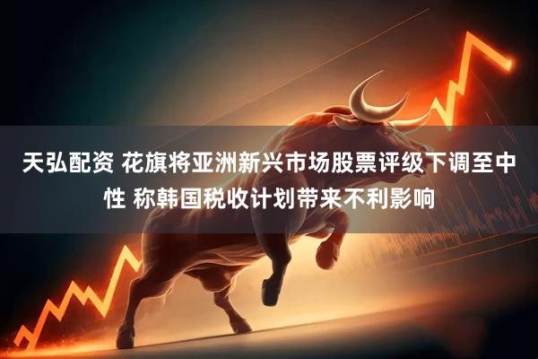 天弘配资 花旗将亚洲新兴市场股票评级下调至中性 称韩国税收计划带来不利影响